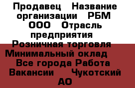 Продавец › Название организации ­ РБМ, ООО › Отрасль предприятия ­ Розничная торговля › Минимальный оклад ­ 1 - Все города Работа » Вакансии   . Чукотский АО